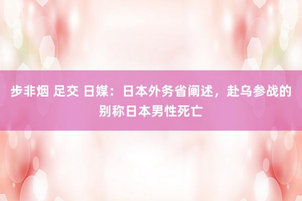 步非烟 足交 日媒：日本外务省阐述，赴乌参战的别称日本男性死亡