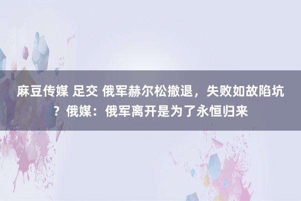 麻豆传媒 足交 俄军赫尔松撤退，失败如故陷坑？俄媒：俄军离开是为了永恒归来