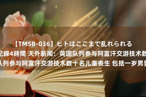 【TMSB-036】ヒトはここまで乱れられる 理性崩壊と豪快絶頂の記録4時間 天外新闻：英国队列参与阿富汗交游技术数十名儿童丧生 包括一岁男婴