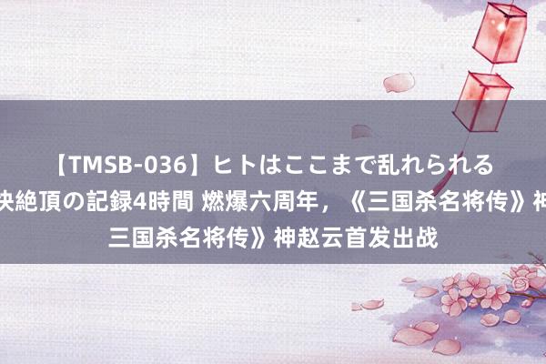 【TMSB-036】ヒトはここまで乱れられる 理性崩壊と豪快絶頂の記録4時間 燃爆六周年，《三国杀名将传》神赵云首发出战