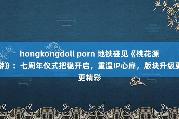 hongkongdoll porn 地铁碰见《桃花源记手游》：七周年仪式把稳开启，重温IP心扉，版块升级更精彩