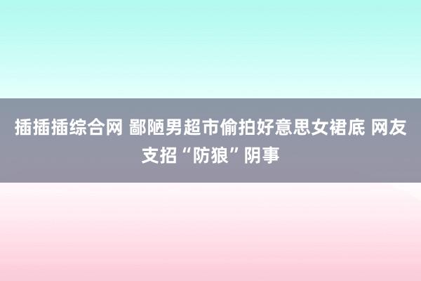 插插插综合网 鄙陋男超市偷拍好意思女裙底 网友支招“防狼”阴事