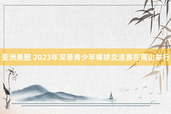 亚洲美图 2023年深港青少年棒球交流赛在南山举行