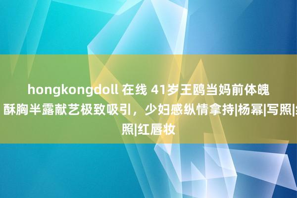 hongkongdoll 在线 41岁王鸥当妈前体魄绝了！酥胸半露献艺极致吸引，少妇感纵情拿持|杨幂|写照|红唇妆