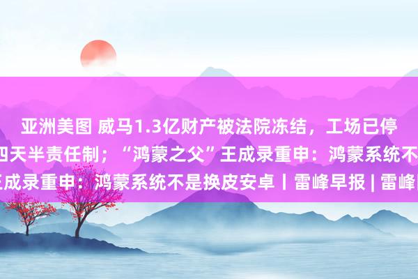 亚洲美图 威马1.3亿财产被法院冻结，工场已停产；乐视秘书实行每周四天半责任制；“鸿蒙之父”王成录重申：鸿蒙系统不是换皮安卓丨雷峰早报 | 雷峰网